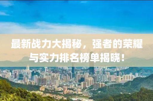 最新戰(zhàn)力大揭秘，強(qiáng)者的榮耀與實力排名榜單揭曉！