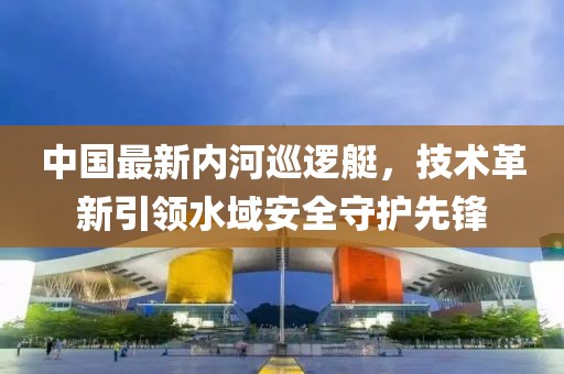 中國最新內河巡邏艇，技術革新引領水域安全守護先鋒