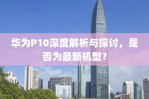 華為P10深度解析與探討，是否為最新機型？