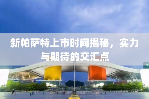 新帕薩特上市時(shí)間揭秘，實(shí)力與期待的交匯點(diǎn)