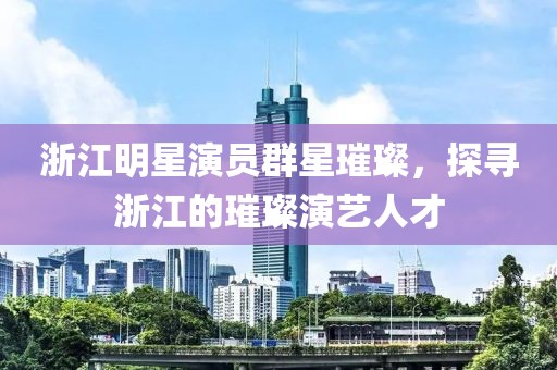 浙江明星演員群星璀璨，探尋浙江的璀璨演藝人才