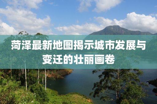 菏澤最新地圖揭示城市發(fā)展與變遷的壯麗畫卷