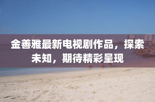 金善雅最新電視劇作品，探索未知，期待精彩呈現(xiàn)
