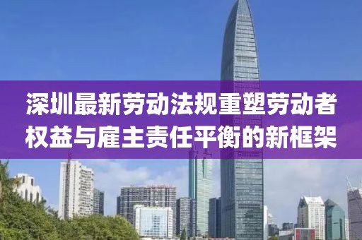 深圳最新勞動法規(guī)重塑勞動者權(quán)益與雇主責(zé)任平衡的新框架