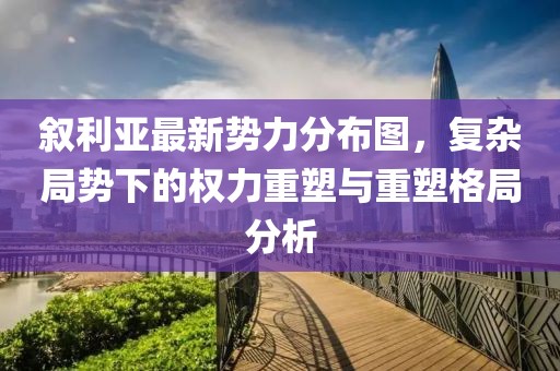 敘利亞最新勢力分布圖，復雜局勢下的權力重塑與重塑格局分析