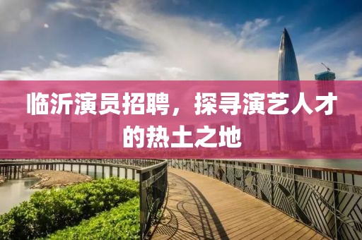 臨沂演員招聘，探尋演藝人才的熱土之地