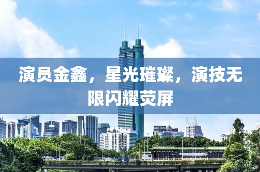 演員金鑫，星光璀璨，演技無限閃耀熒屏