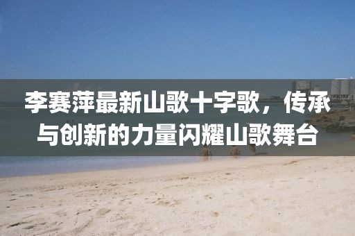 李賽萍最新山歌十字歌，傳承與創(chuàng)新的力量閃耀山歌舞臺