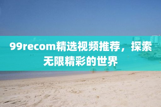 99recom精選視頻推薦，探索無(wú)限精彩的世界