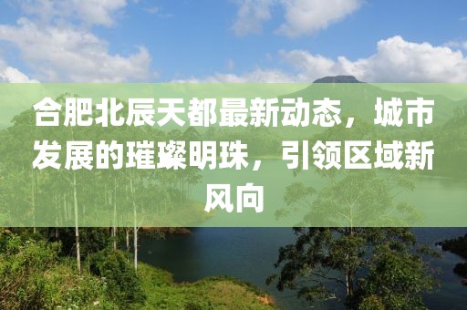 合肥北辰天都最新動態(tài)，城市發(fā)展的璀璨明珠，引領區(qū)域新風向