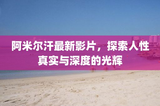 阿米爾汗最新影片，探索人性真實(shí)與深度的光輝