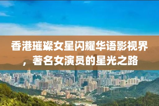 香港璀璨女星閃耀華語影視界，著名女演員的星光之路