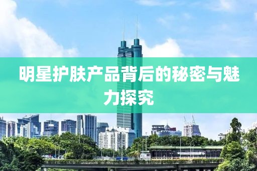 明星護膚產(chǎn)品背后的秘密與魅力探究