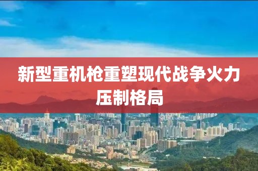 新型重機(jī)槍重塑現(xiàn)代戰(zhàn)爭火力壓制格局