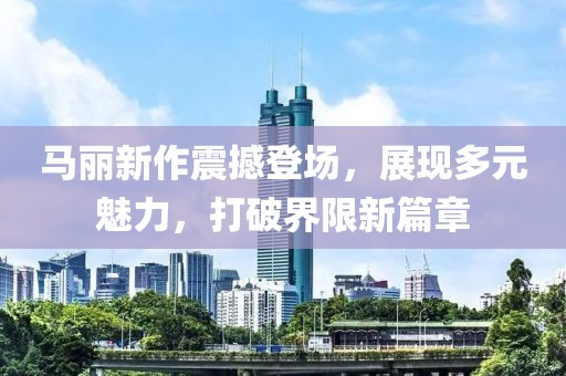 馬麗新作震撼登場(chǎng)，展現(xiàn)多元魅力，打破界限新篇章