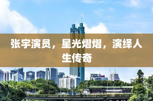 張宇演員，星光熠熠，演繹人生傳奇