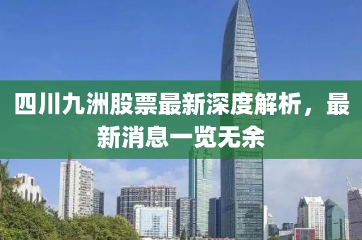 四川九洲股票最新深度解析，最新消息一覽無(wú)余