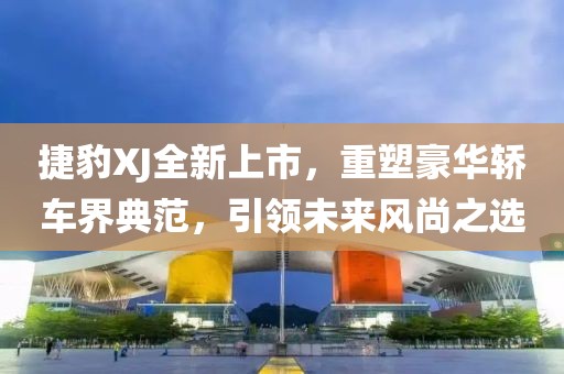 捷豹XJ全新上市，重塑豪華轎車界典范，引領(lǐng)未來風(fēng)尚之選