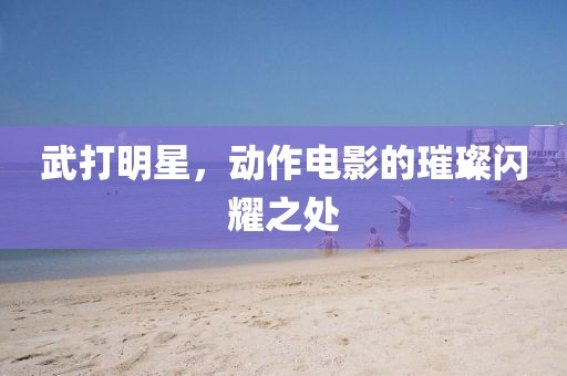 武打明星，動作電影的璀璨閃耀之處