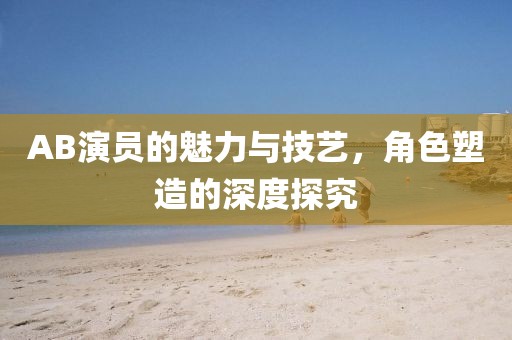 AB演員的魅力與技藝，角色塑造的深度探究