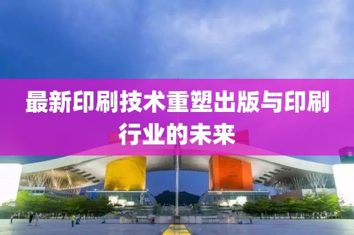 最新印刷技術(shù)重塑出版與印刷行業(yè)的未來(lái)