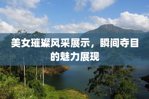 美女璀璨風(fēng)采展示，瞬間奪目的魅力展現(xiàn)