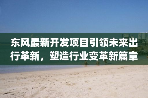 東風(fēng)最新開發(fā)項(xiàng)目引領(lǐng)未來出行革新，塑造行業(yè)變革新篇章