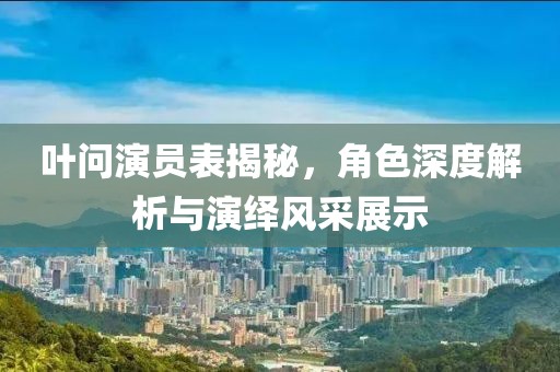 葉問演員表揭秘，角色深度解析與演繹風(fēng)采展示
