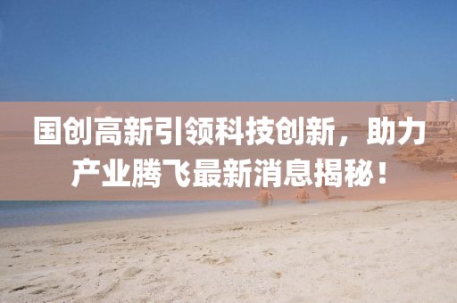 國創(chuàng)高新引領(lǐng)科技創(chuàng)新，助力產(chǎn)業(yè)騰飛最新消息揭秘！