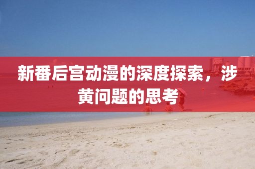 新番后宮動(dòng)漫的深度探索，涉黃問題的思考