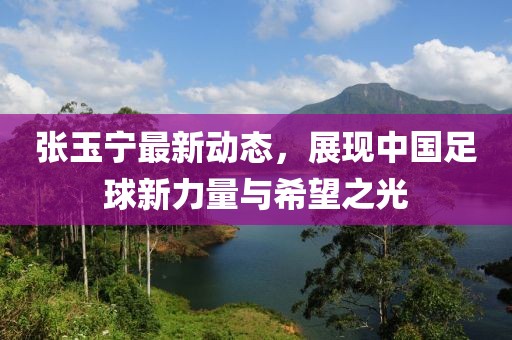 張玉寧最新動(dòng)態(tài)，展現(xiàn)中國足球新力量與希望之光
