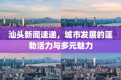 汕頭新聞速遞，城市發(fā)展的蓬勃活力與多元魅力
