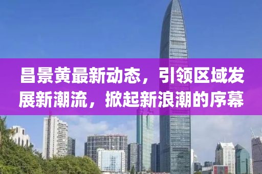 昌景黃最新動(dòng)態(tài)，引領(lǐng)區(qū)域發(fā)展新潮流，掀起新浪潮的序幕