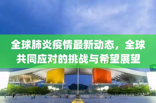 全球肺炎疫情最新動態(tài)，全球共同應對的挑戰(zhàn)與希望展望