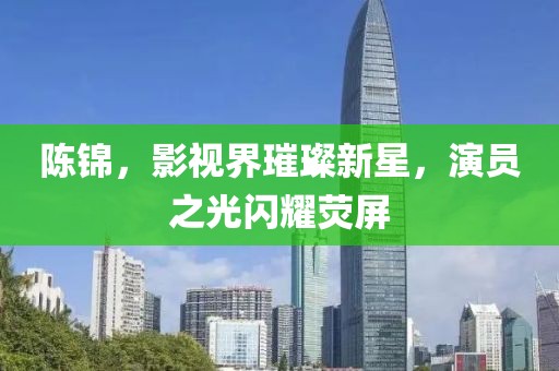 陳錦，影視界璀璨新星，演員之光閃耀熒屏