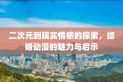 二次元到現(xiàn)實情感的探索，結(jié)婚動漫的魅力與啟示