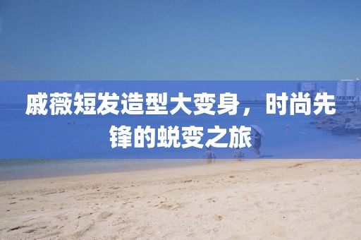 戚薇短發(fā)造型大變身，時(shí)尚先鋒的蛻變之旅