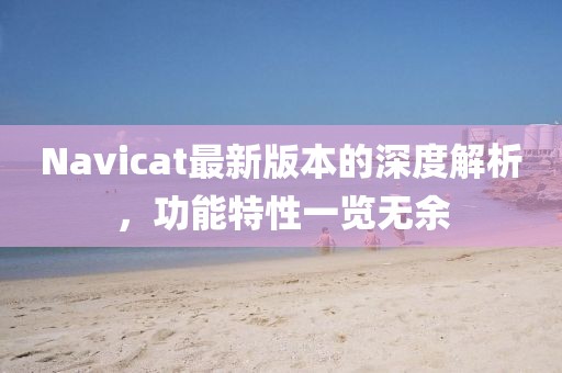 Navicat最新版本的深度解析，功能特性一覽無余