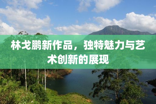 林戈鵬新作品，獨(dú)特魅力與藝術(shù)創(chuàng)新的展現(xiàn)