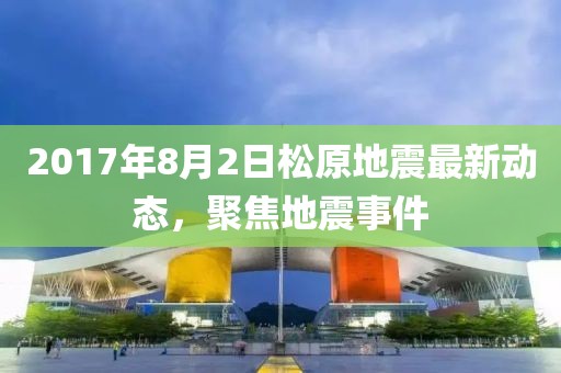 2017年8月2日松原地震最新動(dòng)態(tài)，聚焦地震事件