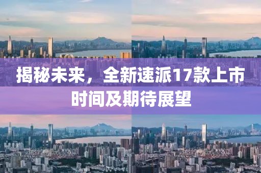 揭秘未來，全新速派17款上市時間及期待展望