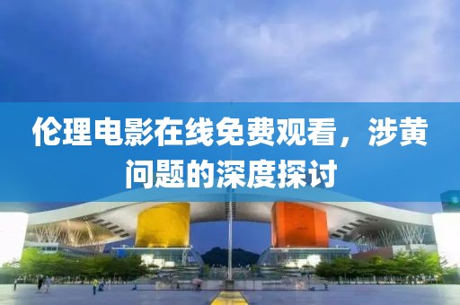 倫理電影在線免費(fèi)觀看，涉黃問題的深度探討