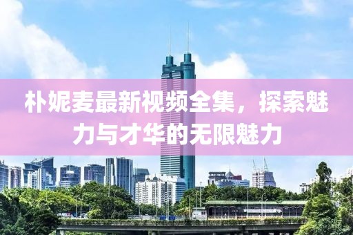 樸妮麥最新視頻全集，探索魅力與才華的無限魅力