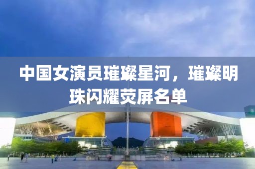 中國(guó)女演員璀璨星河，璀璨明珠閃耀熒屏名單