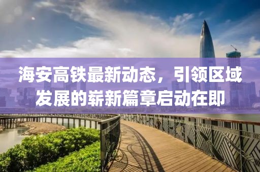 海安高鐵最新動(dòng)態(tài)，引領(lǐng)區(qū)域發(fā)展的嶄新篇章啟動(dòng)在即
