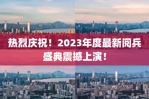 熱烈慶祝！2023年度最新閱兵盛典震撼上演！