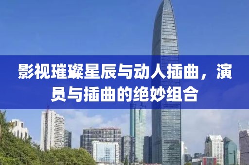 影視璀璨星辰與動人插曲，演員與插曲的絕妙組合