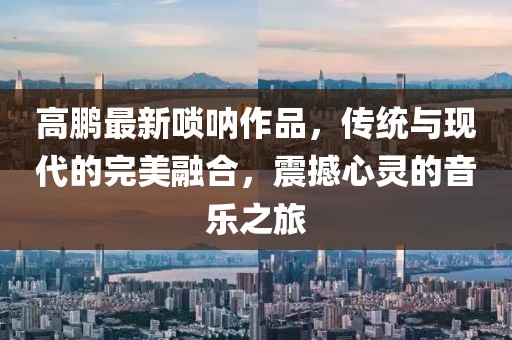 高鵬最新嗩吶作品，傳統(tǒng)與現(xiàn)代的完美融合，震撼心靈的音樂之旅