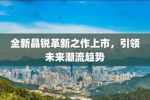 全新晶銳革新之作上市，引領(lǐng)未來潮流趨勢