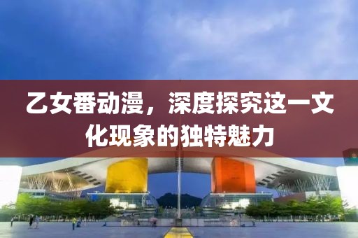 乙女番動(dòng)漫，深度探究這一文化現(xiàn)象的獨(dú)特魅力